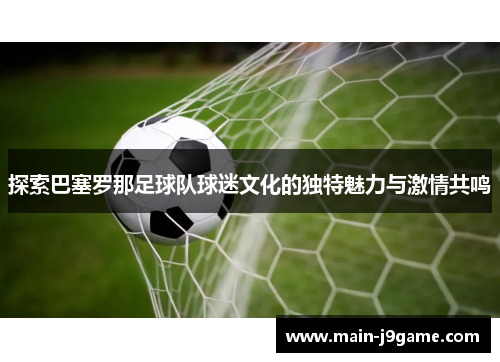 探索巴塞罗那足球队球迷文化的独特魅力与激情共鸣