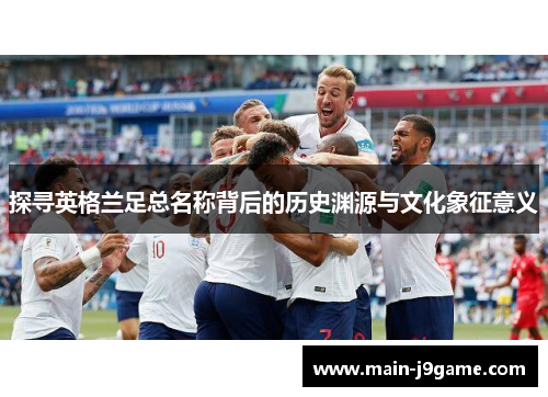 探寻英格兰足总名称背后的历史渊源与文化象征意义 探寻英格兰足总名称背后的历史渊源与文化象征意义