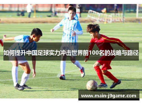 如何提升中国足球实力冲击世界前100名的战略与路径 如何提升中国足球实力冲击世界前100名的战略与路径
