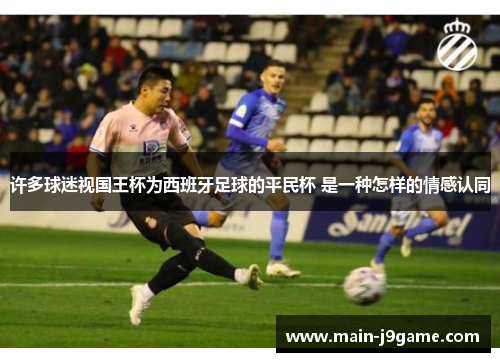 许多球迷视国王杯为西班牙足球的平民杯 是一种怎样的情感认同 许多球迷视国王杯为西班牙足球的平民杯 是一种怎样的情感认同